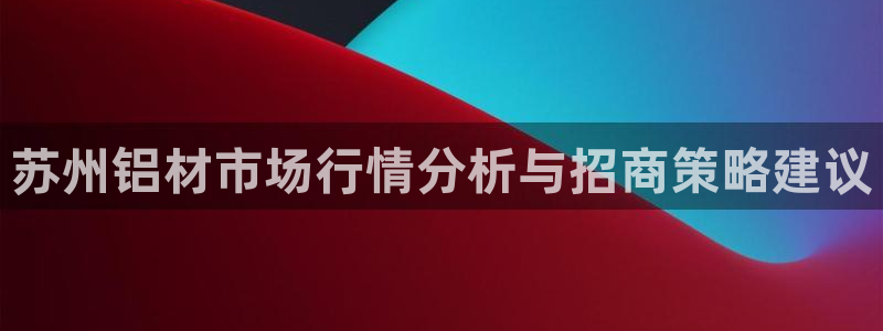 杏耀网页手机登录：苏州铝材市场行情分析与招商策略建议