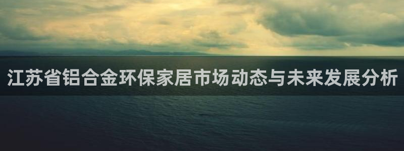 杏耀3注册：江苏省铝合金环保家居市场动态与未来发展分析