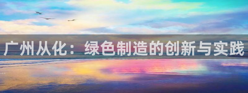 杏耀平台登录首页：广州从化：绿色制造的创新与实践