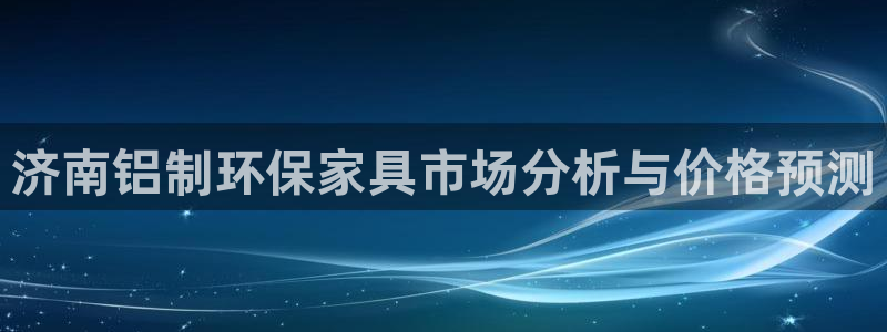 杏耀注册登陆：济南铝制环保家具市场分析与价格预测